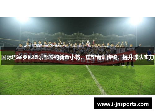 国际巴塞罗那俱乐部签约新晋小将，重塑青训传统，提升球队实力