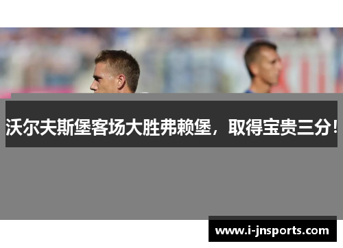 沃尔夫斯堡客场大胜弗赖堡，取得宝贵三分！