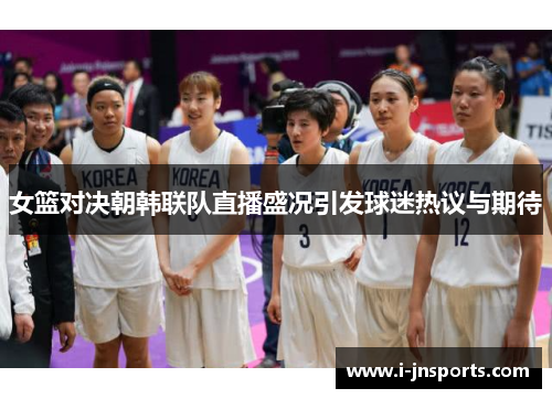 女篮对决朝韩联队直播盛况引发球迷热议与期待