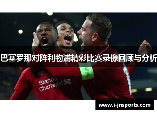 巴塞罗那对阵利物浦精彩比赛录像回顾与分析