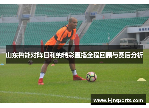 山东鲁能对阵日利纳精彩直播全程回顾与赛后分析