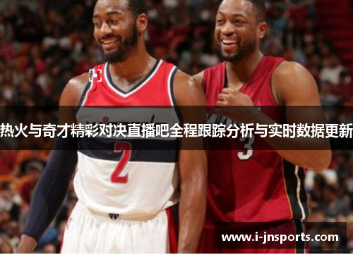 热火与奇才精彩对决直播吧全程跟踪分析与实时数据更新